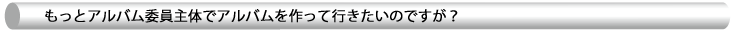 もっとアルバム委員主体でアルバムを作って行きたいのですが？
