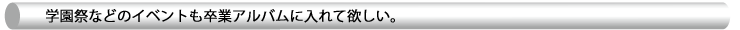 学園祭などのイベントも卒業アルバムに入れて欲しい